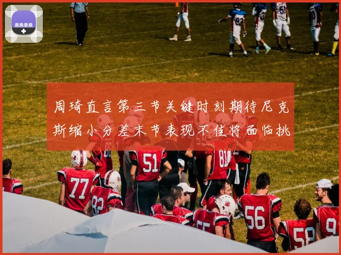 周琦直言第三节关键时刻期待尼克斯缩小分差末节表现不佳将面临挑战