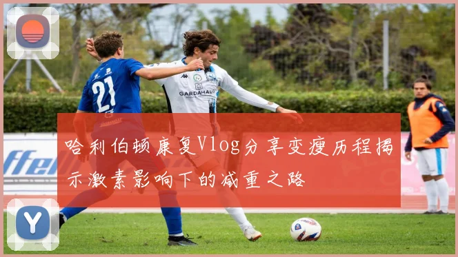 哈利伯顿康复Vlog分享变瘦历程揭示激素影响下的减重之路