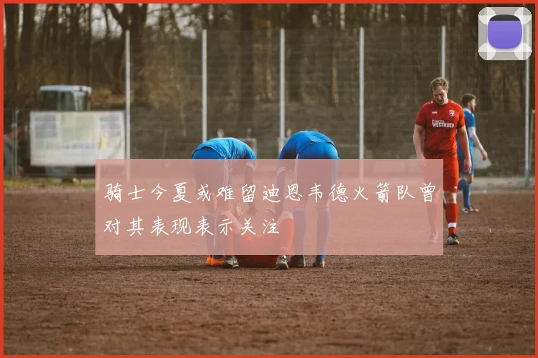 骑士今夏或难留迪恩韦德火箭队曾对其表现表示关注