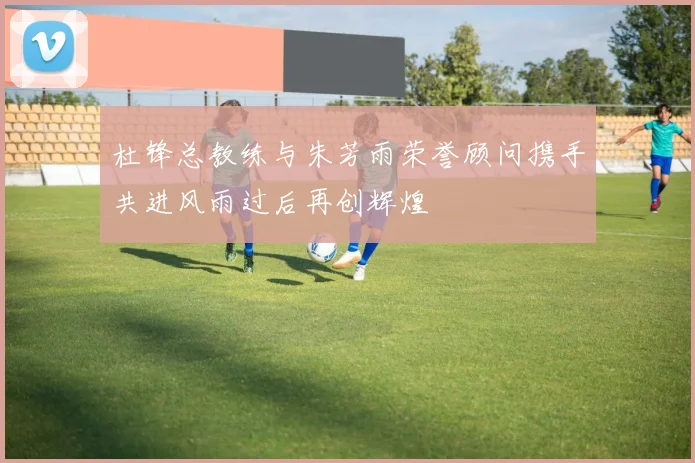 杜锋总教练与朱芳雨荣誉顾问携手共进风雨过后再创辉煌
