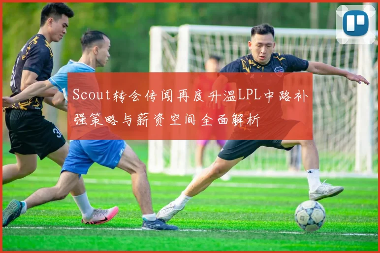 Scout转会传闻再度升温LPL中路补强策略与薪资空间全面解析