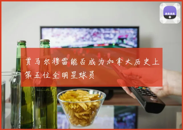 贾马尔穆雷能否成为加拿大历史上第五位全明星球员