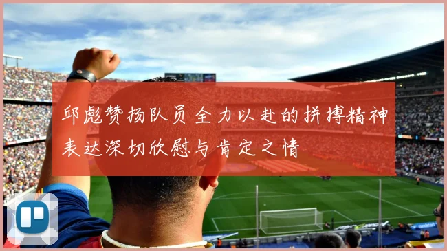 邱彪赞扬队员全力以赴的拼搏精神表达深切欣慰与肯定之情