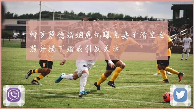 特罗萨德婚姻危机曝光妻子清空合照并摘下婚戒引发关注