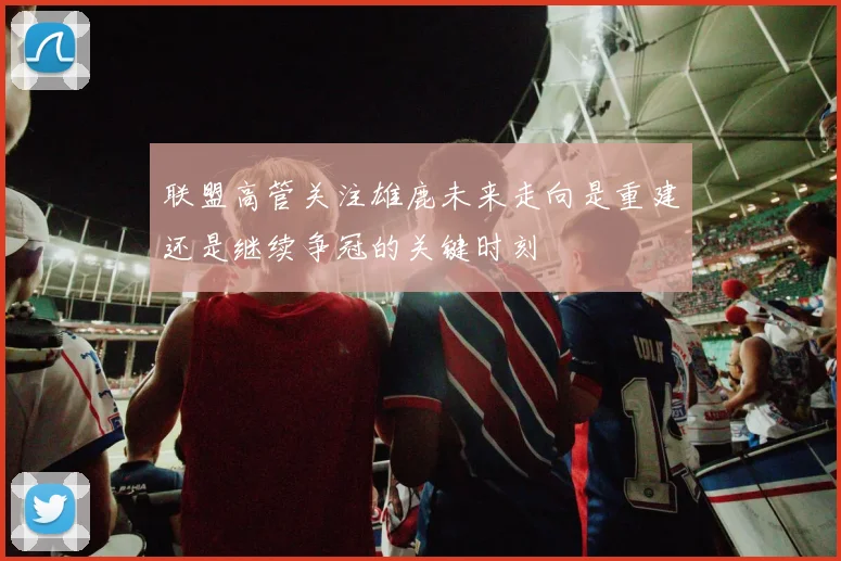 联盟高管关注雄鹿未来走向是重建还是继续争冠的关键时刻