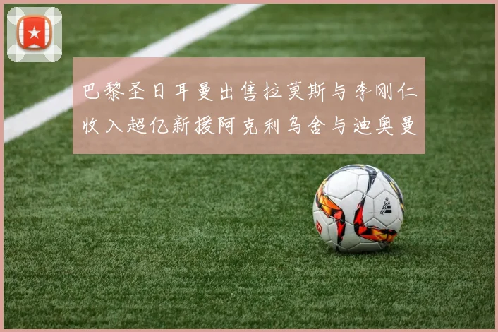 巴黎圣日耳曼出售拉莫斯与李刚仁收入超亿新援阿克利乌舍与迪奥曼德即将加盟