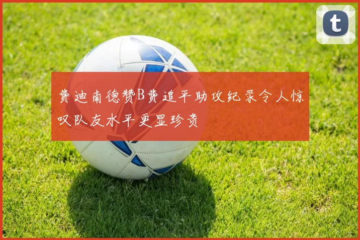 费迪南德赞B费追平助攻纪录令人惊叹队友水平更显珍贵