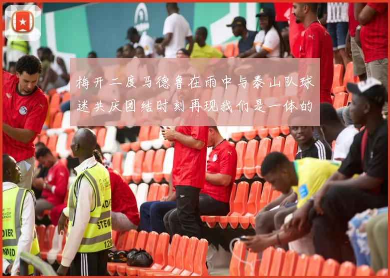 梅开二度马德鲁在雨中与泰山队球迷共庆团结时刻再现我们是一体的精神