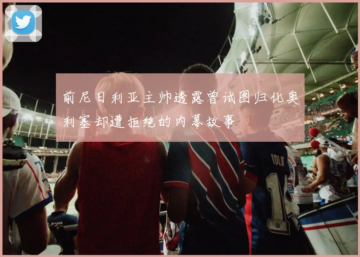 前尼日利亚主帅透露曾试图归化奥利塞却遭拒绝的内幕故事