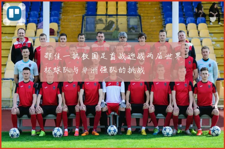 邵佳一执教国足首战迎战两届世界杯球队与非洲强队的挑战