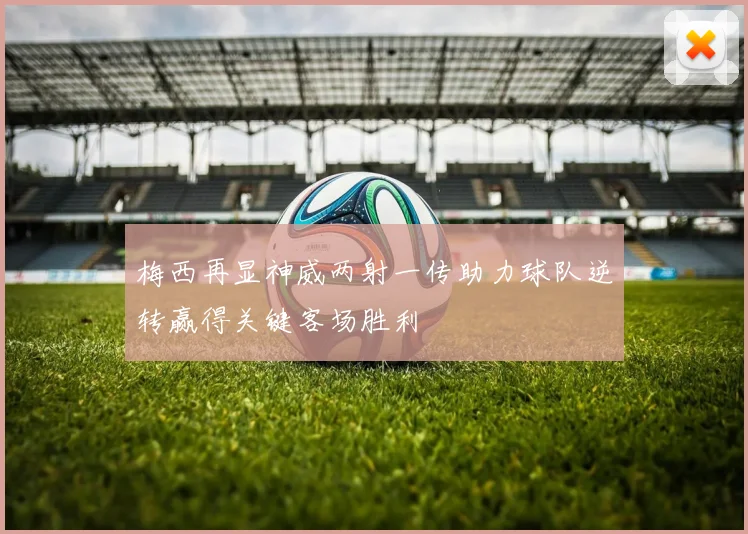 梅西再显神威两射一传助力球队逆转赢得关键客场胜利