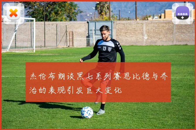 杰伦布朗谈黑七系列赛恩比德与乔治的表现引发巨大变化
