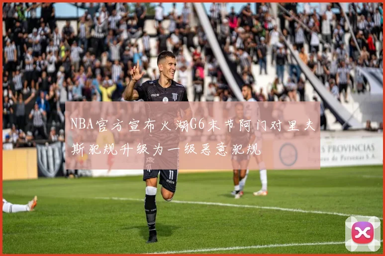 NBA官方宣布火湖G6末节阿门对里夫斯犯规升级为一级恶意犯规