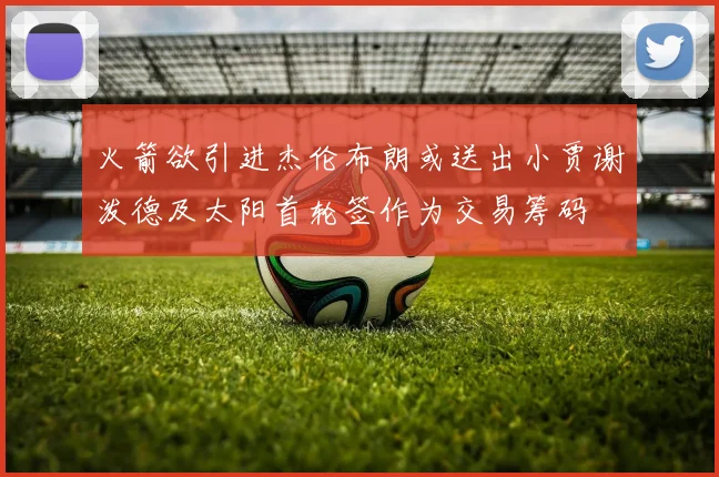 火箭欲引进杰伦布朗或送出小贾谢泼德及太阳首轮签作为交易筹码