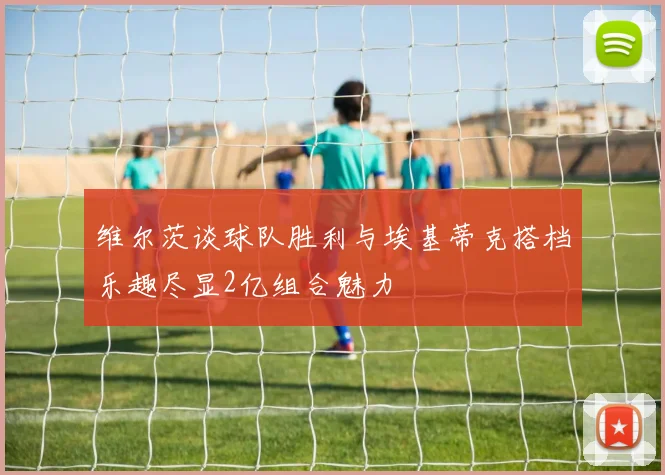 维尔茨谈球队胜利与埃基蒂克搭档乐趣尽显2亿组合魅力