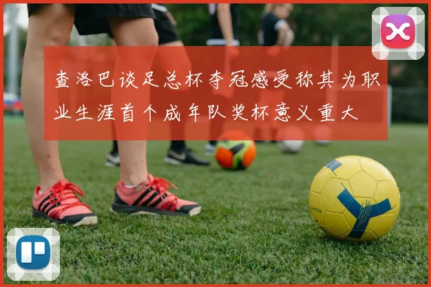 查洛巴谈足总杯夺冠感受称其为职业生涯首个成年队奖杯意义重大