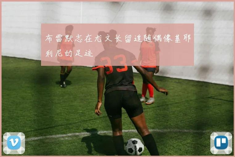 布雷默志在尤文长留追随偶像基耶利尼的足迹