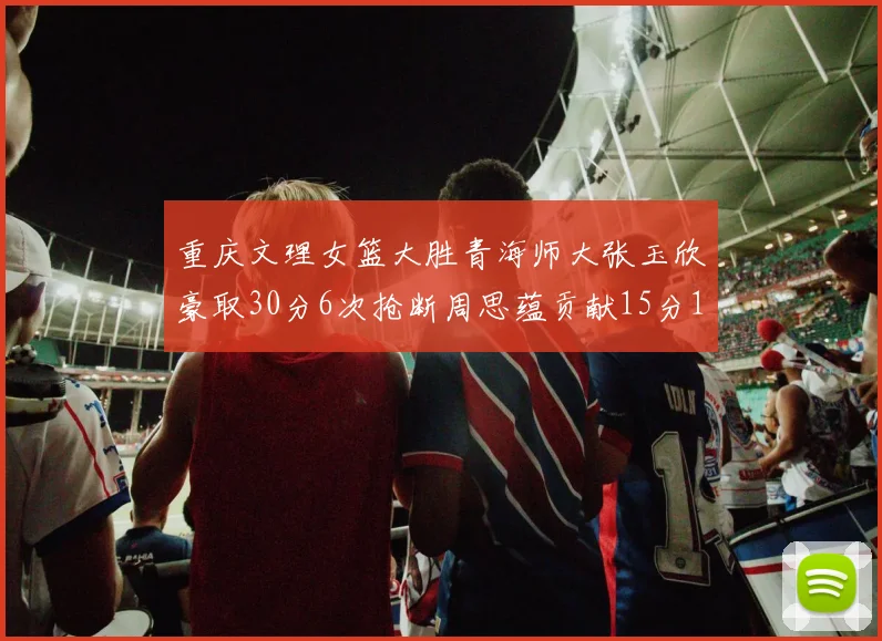 重庆文理女篮大胜青海师大张玉欣豪取30分6次抢断周思蕴贡献15分14篮板10助攻