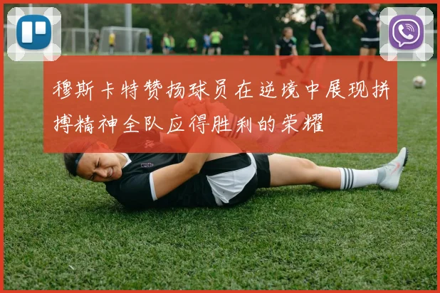 穆斯卡特赞扬球员在逆境中展现拼搏精神全队应得胜利的荣耀
