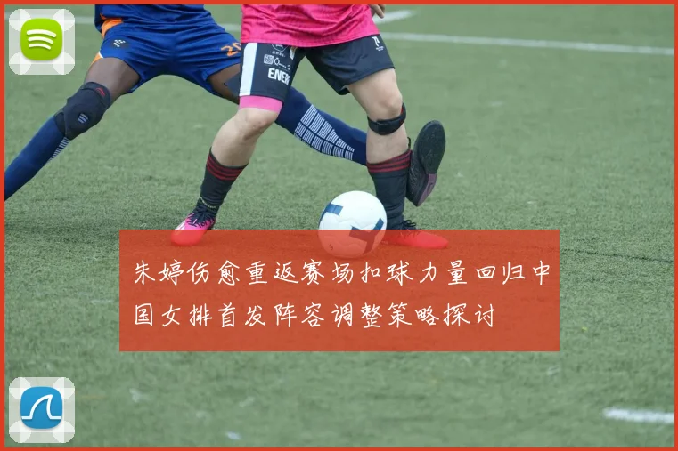 朱婷伤愈重返赛场扣球力量回归中国女排首发阵容调整策略探讨