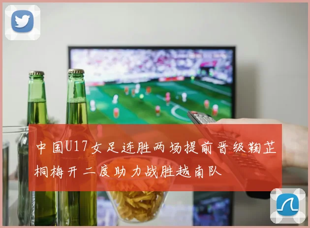中国U17女足连胜两场提前晋级鞠芷桐梅开二度助力战胜越南队