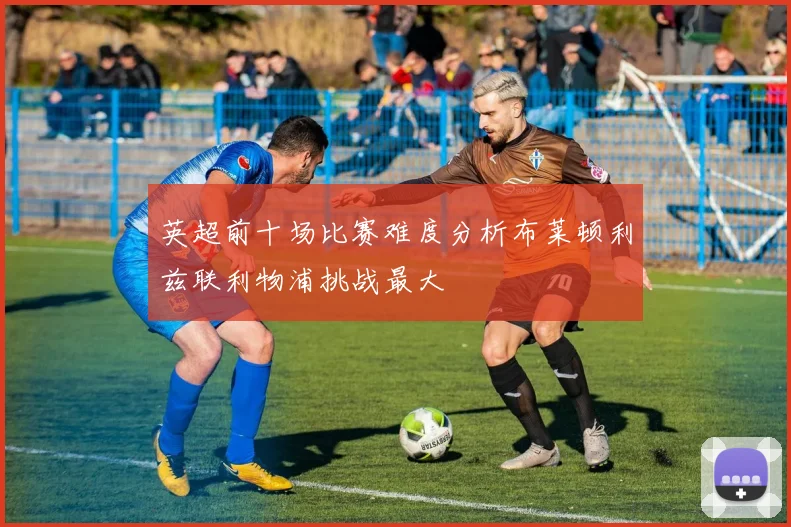 英超前十场比赛难度分析布莱顿利兹联利物浦挑战最大