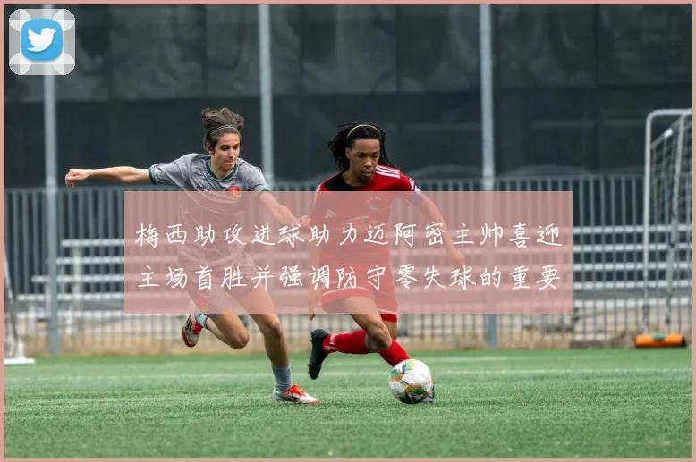 梅西助攻进球助力迈阿密主帅喜迎主场首胜并强调防守零失球的重要性